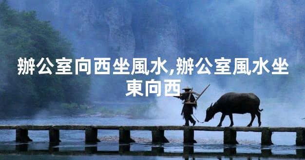 辦公室向西坐風水,辦公室風水坐東向西