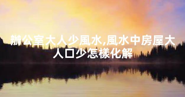 辦公室大人少風水,風水中房屋大人口少怎樣化解