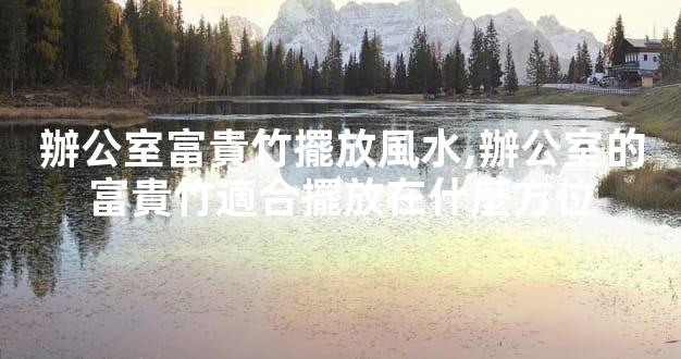 辦公室富貴竹擺放風水,辦公室的富貴竹適合擺放在什麼方位