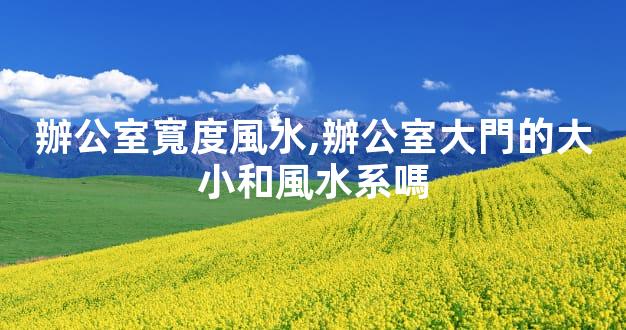 辦公室寬度風水,辦公室大門的大小和風水系嗎