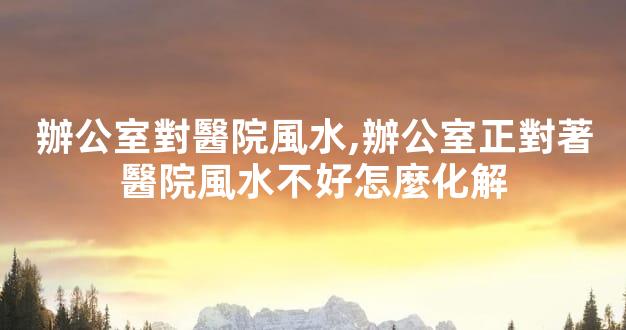 辦公室對醫院風水,辦公室正對著醫院風水不好怎麼化解