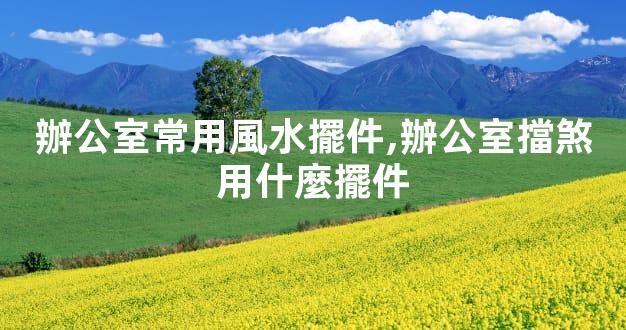 辦公室常用風水擺件,辦公室擋煞用什麼擺件