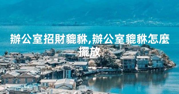 辦公室招財貔貅,辦公室貔貅怎麼擺放