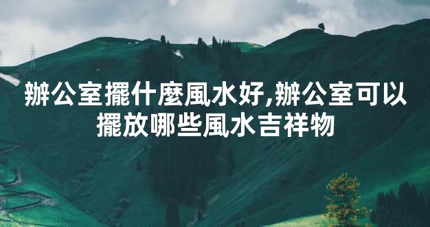 辦公室擺什麼風水好,辦公室可以擺放哪些風水吉祥物