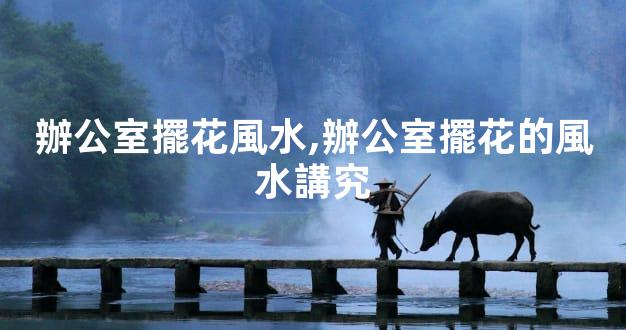 辦公室擺花風水,辦公室擺花的風水講究