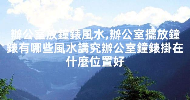 辦公室放鐘錶風水,辦公室擺放鐘錶有哪些風水講究辦公室鐘錶掛在什麼位置好