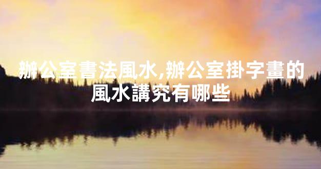辦公室書法風水,辦公室掛字畫的風水講究有哪些