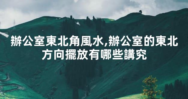 辦公室東北角風水,辦公室的東北方向擺放有哪些講究
