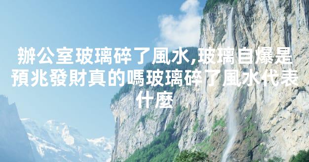 辦公室玻璃碎了風水,玻璃自爆是預兆發財真的嗎玻璃碎了風水代表什麼