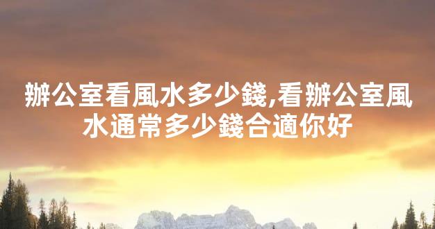 辦公室看風水多少錢,看辦公室風水通常多少錢合適你好