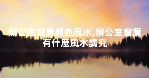 辦公室窗簾顏色風水,辦公室窗簾有什麼風水講究