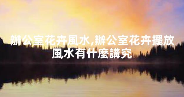 辦公室花卉風水,辦公室花卉擺放風水有什麼講究