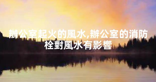 辦公室起火的風水,辦公室的消防栓對風水有影響