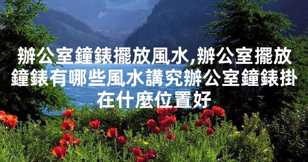 辦公室鐘錶擺放風水,辦公室擺放鐘錶有哪些風水講究辦公室鐘錶掛在什麼位置
