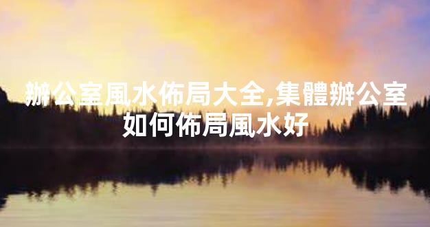 辦公室風水佈局大全,集體辦公室如何佈局風水好