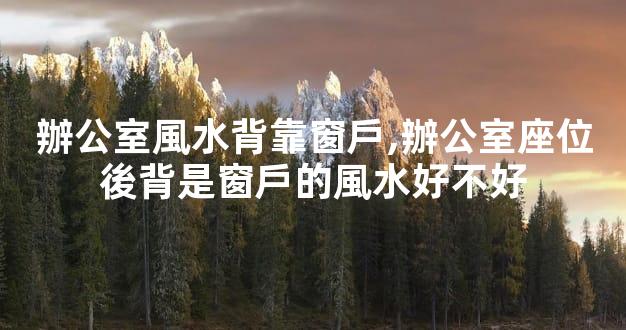 辦公室風水背靠窗戶,辦公室座位後背是窗戶的風水好不好