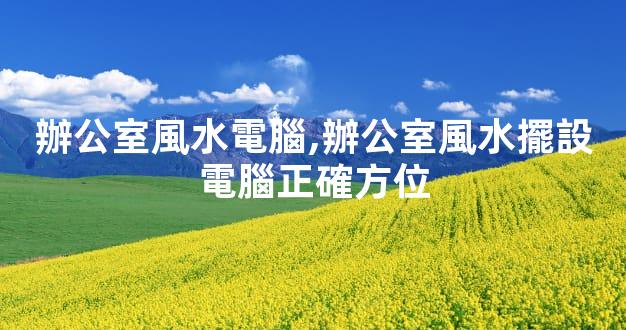 辦公室風水電腦,辦公室風水擺設電腦正確方位