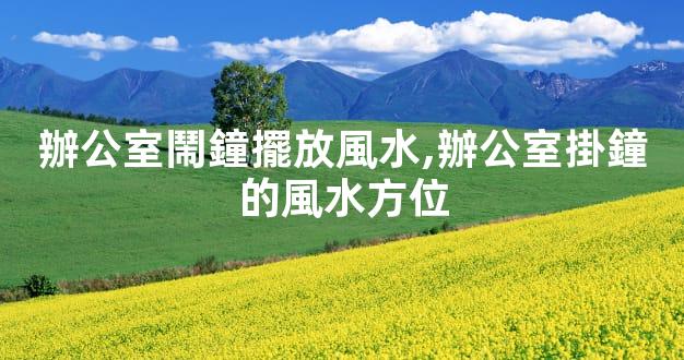 辦公室鬧鐘擺放風水,辦公室掛鐘的風水方位