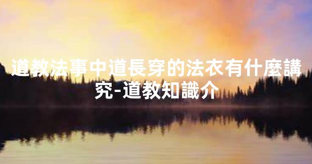 道教法事中道長穿的法衣有什麼講究-道教知識介