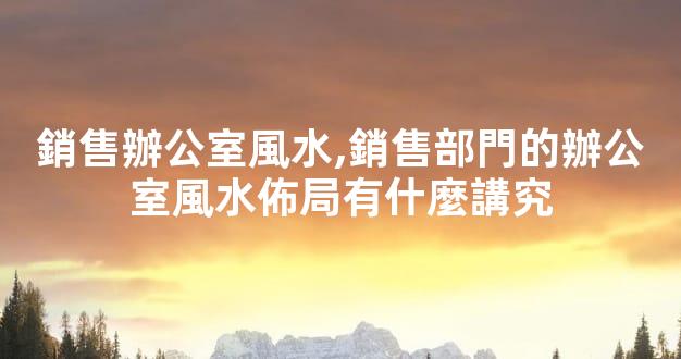 銷售辦公室風水,銷售部門的辦公室風水佈局有什麼講究