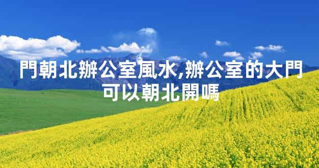 門朝北辦公室風水,辦公室的大門可以朝北開嗎