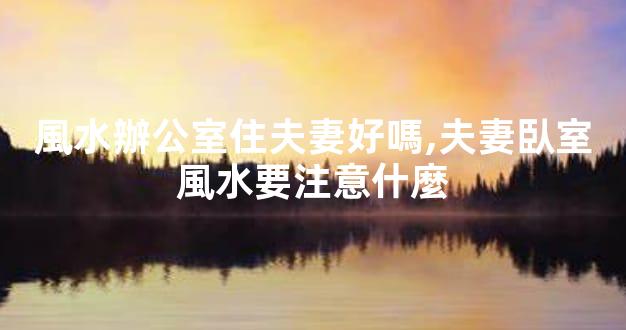 風水辦公室住夫妻好嗎,夫妻臥室風水要注意什麼