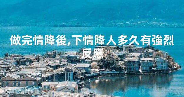做完情降後,下情降人多久有強烈反應
