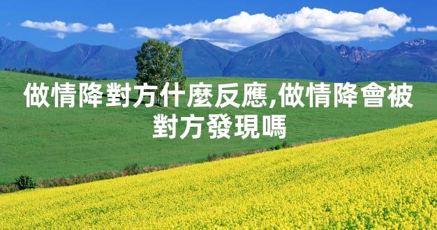 做情降對方什麼反應,做情降會被對方發現嗎