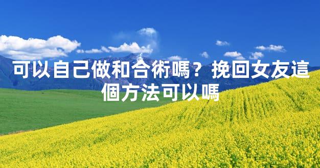 可以自己做和合術嗎？挽回女友這個方法可以嗎