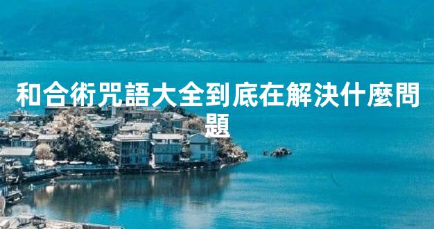 和合術咒語大全到底在解決什麼問題