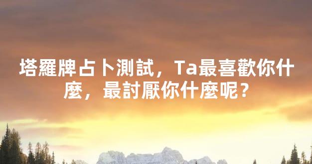 塔羅牌占卜測試，Ta最喜歡你什麼，最討厭你什麼呢？