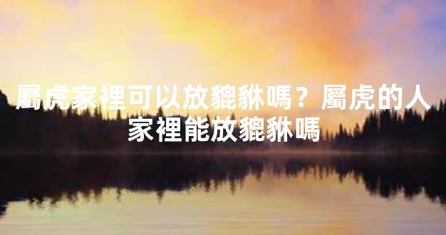 屬虎家裡可以放貔貅嗎？屬虎的人家裡能放貔貅嗎