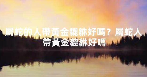 屬蛇的人帶黃金貔貅好嗎？屬蛇人帶黃金貔貅好嗎