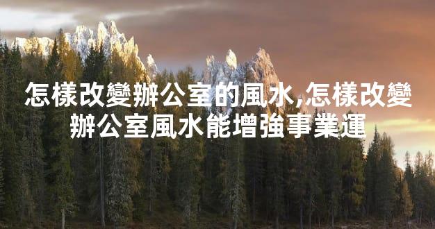 怎樣改變辦公室的風水,怎樣改變辦公室風水能增強事業運