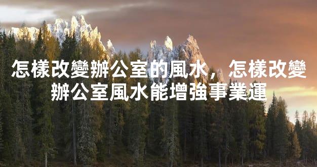 怎樣改變辦公室的風水，怎樣改變辦公室風水能增強事業運