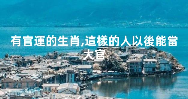 有官運的生肖,這樣的人以後能當大官