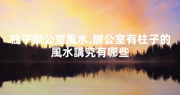 柱子辦公室風水,辦公室有柱子的風水講究有哪些