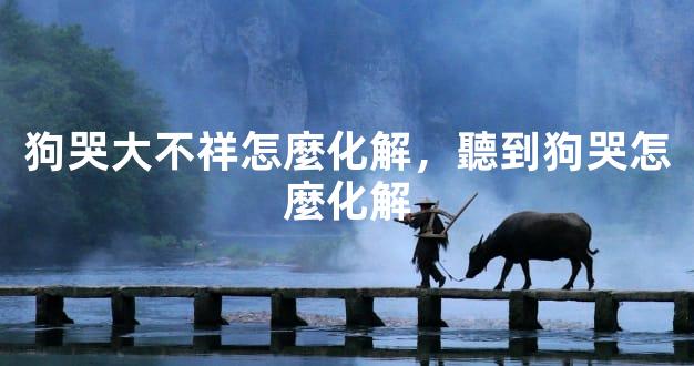 狗哭大不祥怎麼化解，聽到狗哭怎麼化解