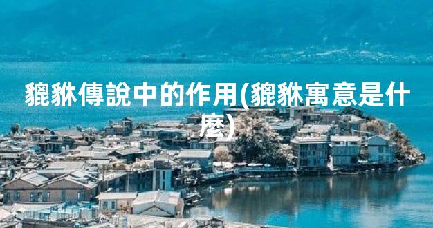 貔貅傳說中的作用(貔貅寓意是什麼)