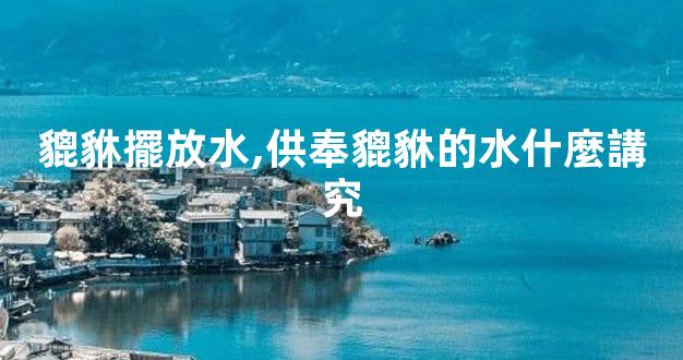 貔貅擺放水,供奉貔貅的水什麼講究