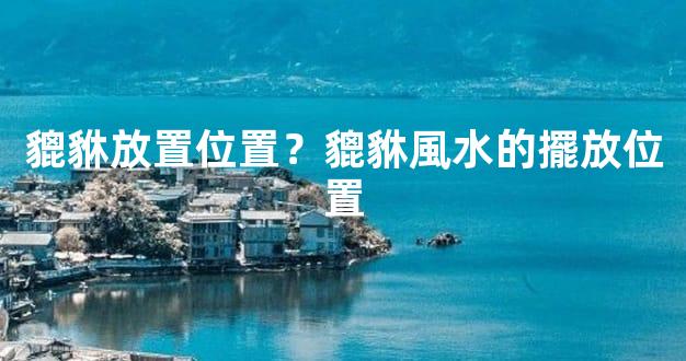 貔貅放置位置？貔貅風水的擺放位置