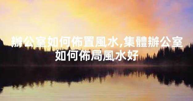 辦公室如何佈置風水,集體辦公室如何佈局風水好