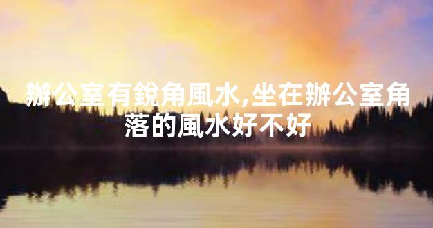 辦公室有銳角風水,坐在辦公室角落的風水好不好
