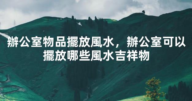 辦公室物品擺放風水，辦公室可以擺放哪些風水吉祥物