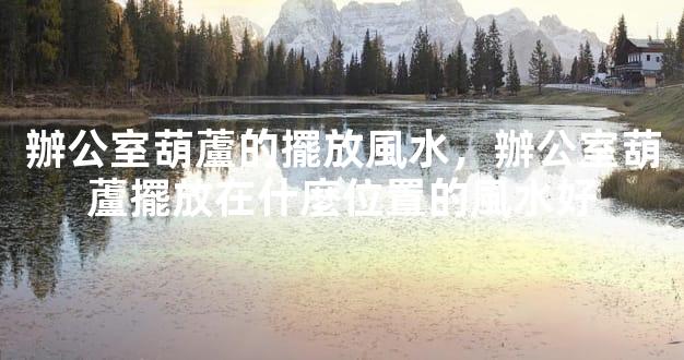 辦公室葫蘆的擺放風水，辦公室葫蘆擺放在什麼位置的風水好