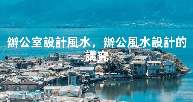 辦公室設計風水，辦公風水設計的講究