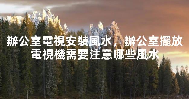 辦公室電視安裝風水，辦公室擺放電視機需要注意哪些風水