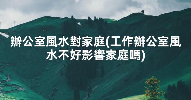 辦公室風水對家庭(工作辦公室風水不好影響家庭嗎)