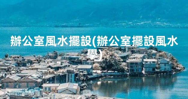 辦公室風水擺設(辦公室擺設風水學)