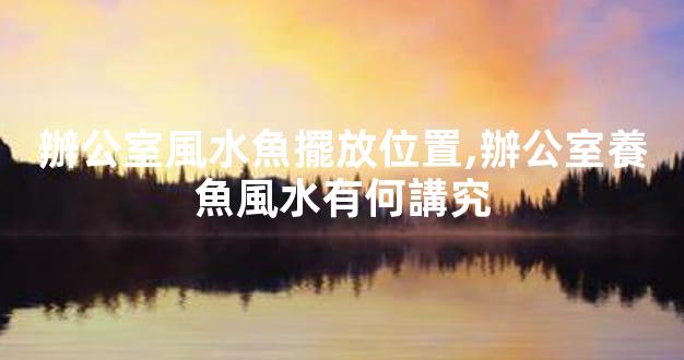 辦公室風水魚擺放位置,辦公室養魚風水有何講究